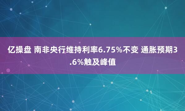 亿操盘 南非央行维持利率6.75%不变 通胀预期3.6%触及峰值