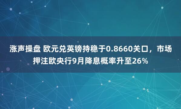 涨声操盘 欧元兑英镑持稳于0.8660关口，市场押注欧央行9月降息概率升至26%