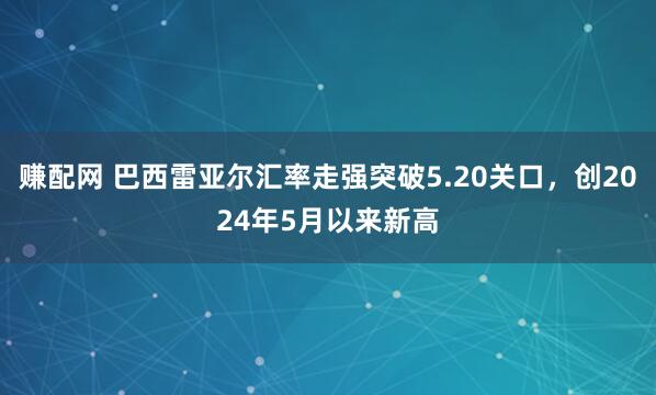 赚配网 巴西雷亚尔汇率走强突破5.20关口，创2024年5月以来新高