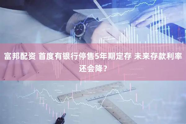 富邦配资 首度有银行停售5年期定存 未来存款利率还会降？