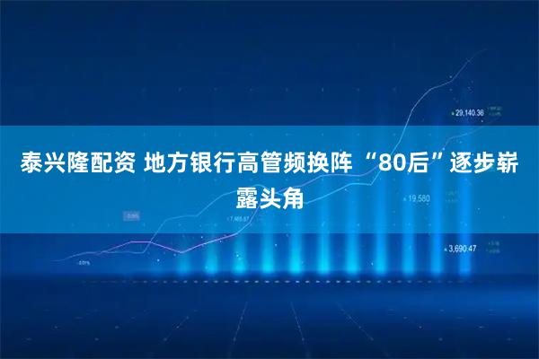 泰兴隆配资 地方银行高管频换阵 “80后”逐步崭露头角