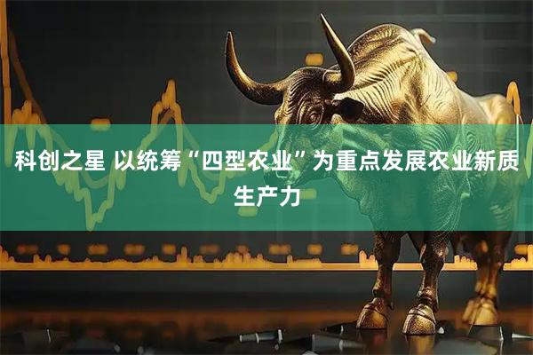 科创之星 以统筹“四型农业”为重点发展农业新质生产力