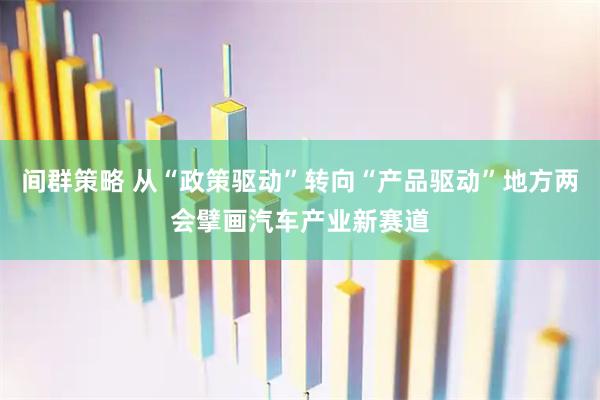 间群策略 从“政策驱动”转向“产品驱动”地方两会擘画汽车产业新赛道