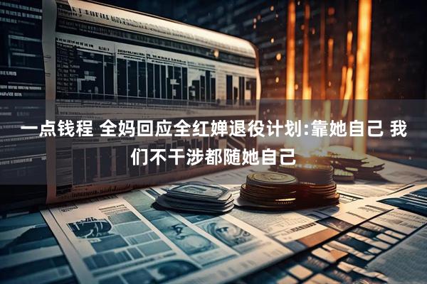 一点钱程 全妈回应全红婵退役计划:靠她自己 我们不干涉都随她自己