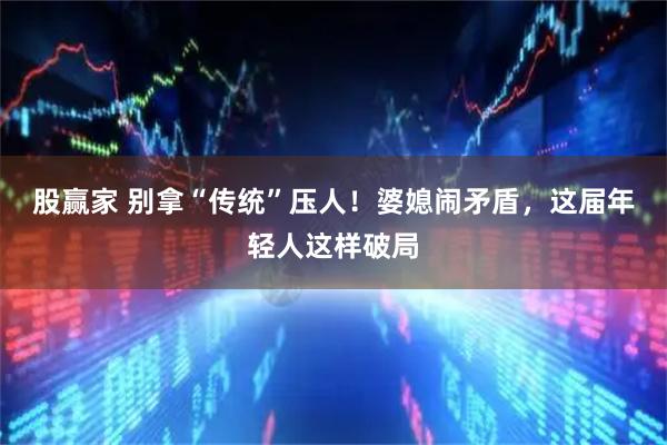 股赢家 别拿“传统”压人！婆媳闹矛盾，这届年轻人这样破局