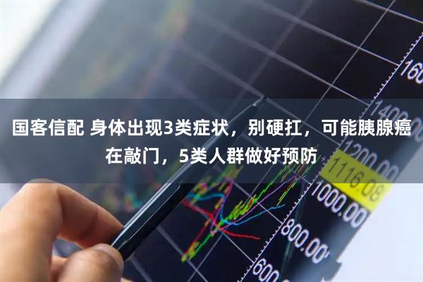 国客信配 身体出现3类症状，别硬扛，可能胰腺癌在敲门，5类人群做好预防