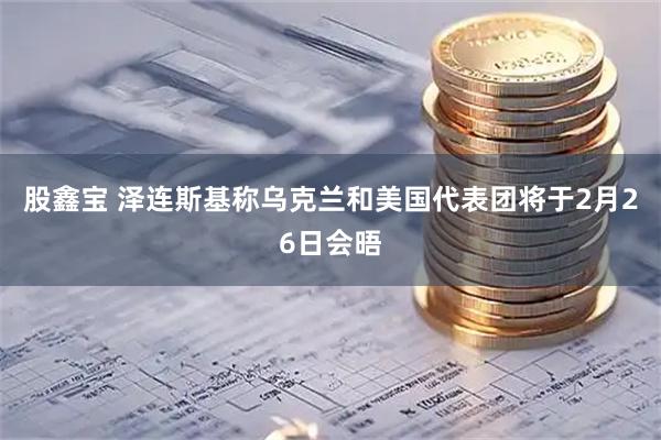 股鑫宝 泽连斯基称乌克兰和美国代表团将于2月26日会晤