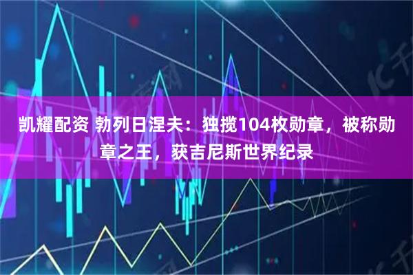 凯耀配资 勃列日涅夫：独揽104枚勋章，被称勋章之王，获吉尼斯世界纪录