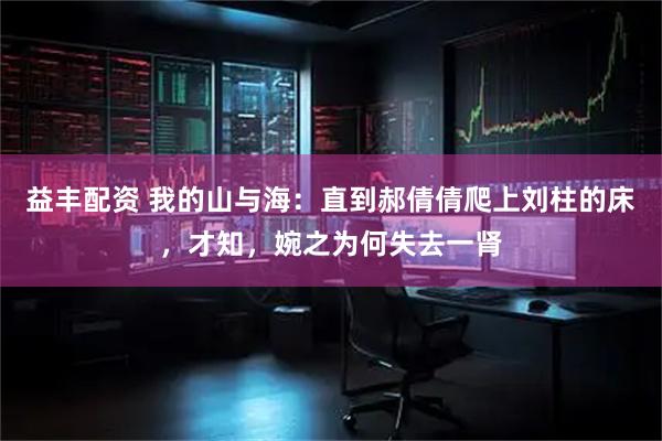 益丰配资 我的山与海：直到郝倩倩爬上刘柱的床，才知，婉之为何失去一肾