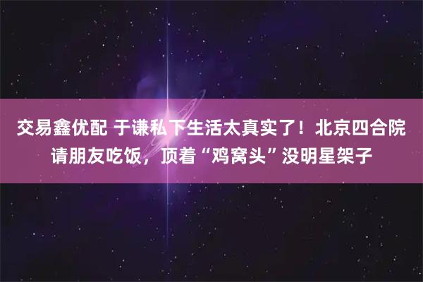交易鑫优配 于谦私下生活太真实了！北京四合院请朋友吃饭，顶着“鸡窝头”没明星架子