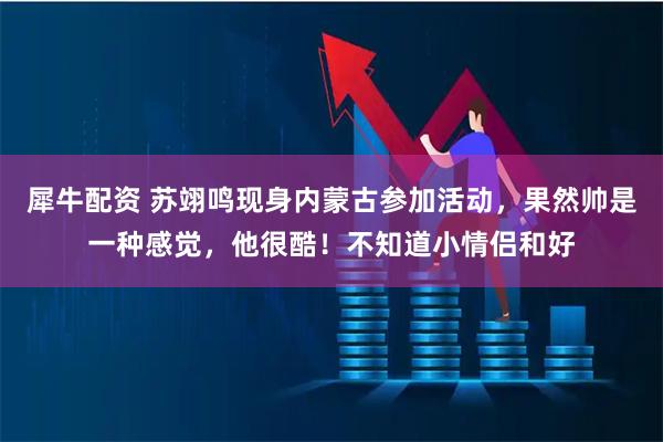 犀牛配资 苏翊鸣现身内蒙古参加活动，果然帅是一种感觉，他很酷！不知道小情侣和好