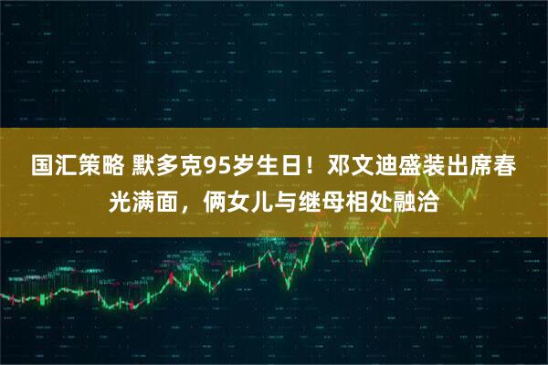 国汇策略 默多克95岁生日！邓文迪盛装出席春光满面，俩女儿与继母相处融洽