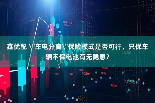 鑫优配 ＂车电分离＂保险模式是否可行，只保车辆不保电池有无隐患？