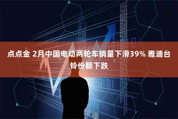 点点金 2月中国电动两轮车销量下滑39% 雅迪台铃份额下跌