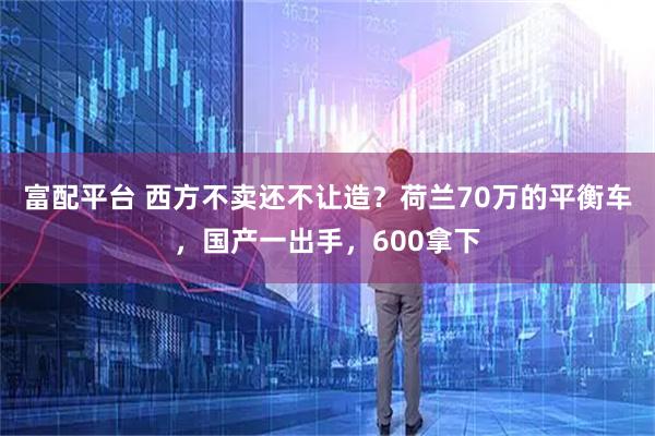 富配平台 西方不卖还不让造？荷兰70万的平衡车，国产一出手，600拿下