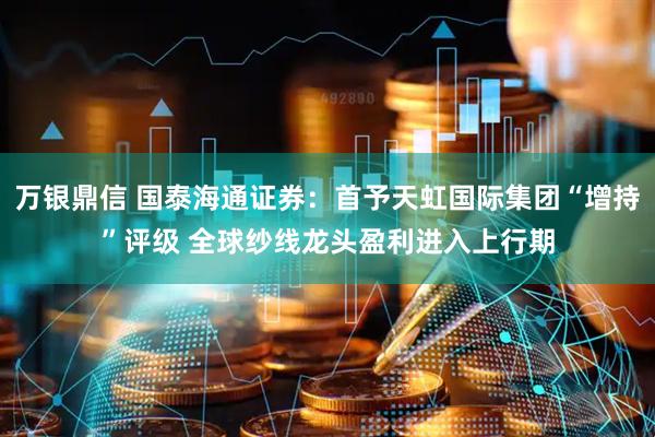 万银鼎信 国泰海通证券：首予天虹国际集团“增持”评级 全球纱线龙头盈利进入上行期