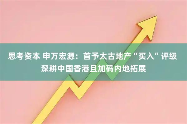 思考资本 申万宏源：首予太古地产“买入”评级 深耕中国香港且加码内地拓展