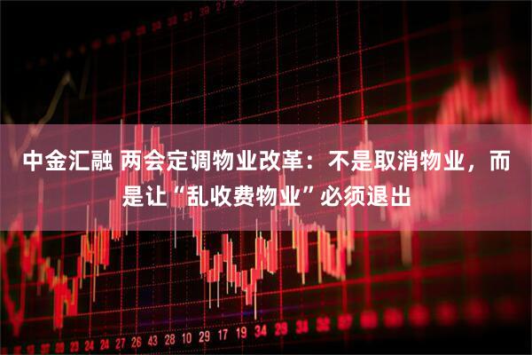 中金汇融 两会定调物业改革：不是取消物业，而是让“乱收费物业”必须退出