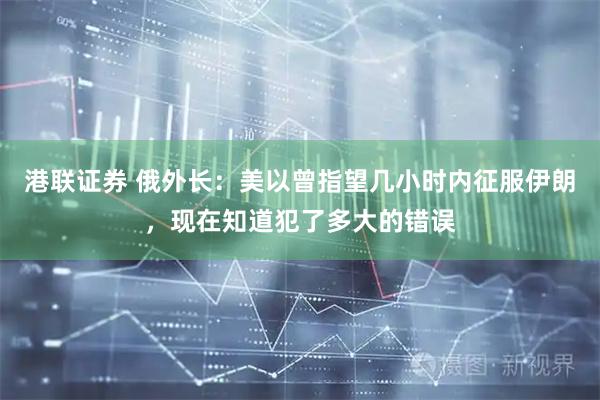 港联证券 俄外长：美以曾指望几小时内征服伊朗，现在知道犯了多大的错误