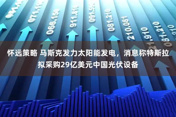 怀远策略 马斯克发力太阳能发电，消息称特斯拉拟采购29亿美元中国光伏设备