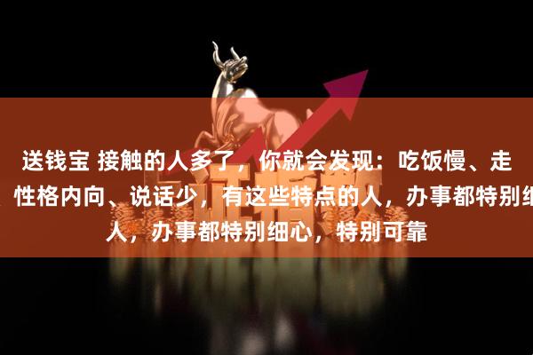 送钱宝 接触的人多了，你就会发现：吃饭慢、走路稳、脾气好、性格内向、说话少，有这些特点的人，办事都特别细心，特别可靠