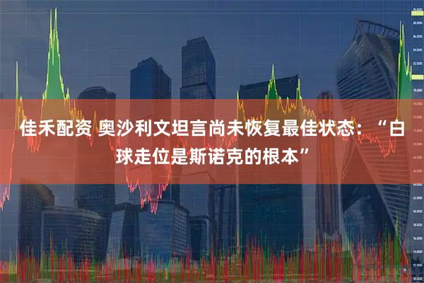 佳禾配资 奥沙利文坦言尚未恢复最佳状态：“白球走位是斯诺克的根本”