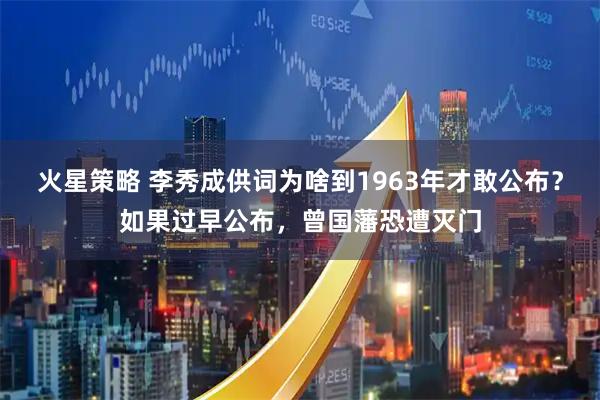 火星策略 李秀成供词为啥到1963年才敢公布？如果过早公布，曾国藩恐遭灭门