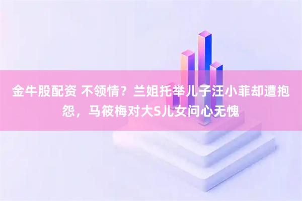 金牛股配资 不领情？兰姐托举儿子汪小菲却遭抱怨，马筱梅对大S儿女问心无愧
