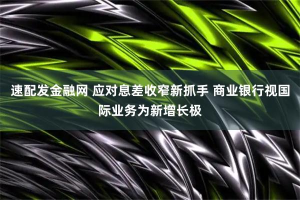 速配发金融网 应对息差收窄新抓手 商业银行视国际业务为新增长极