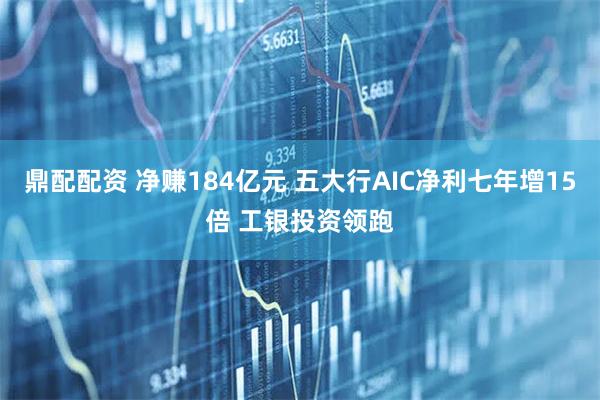 鼎配配资 净赚184亿元 五大行AIC净利七年增15倍 工银投资领跑