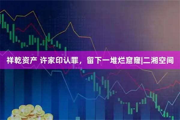 祥乾资产 许家印认罪，留下一堆烂窟窿|二湘空间