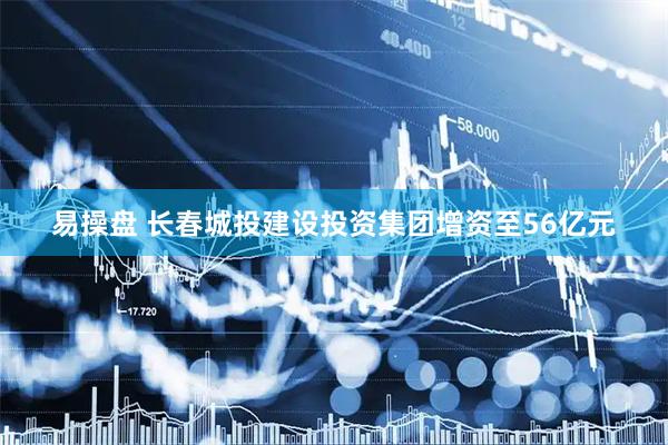 易操盘 长春城投建设投资集团增资至56亿元