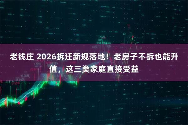 老钱庄 2026拆迁新规落地！老房子不拆也能升值，这三类家庭直接受益