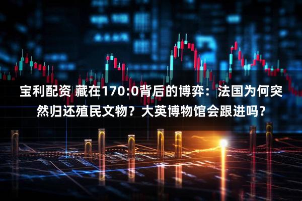 宝利配资 藏在170:0背后的博弈：法国为何突然归还殖民文物？大英博物馆会跟进吗？