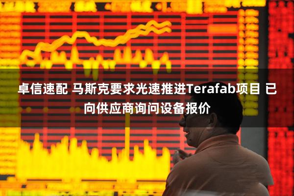 卓信速配 马斯克要求光速推进Terafab项目 已向供应商询问设备报价
