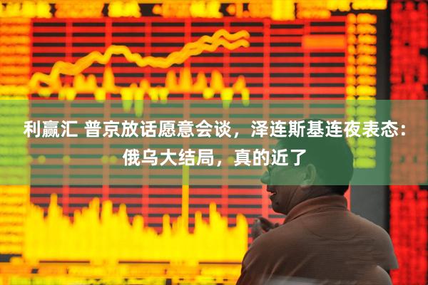 利赢汇 普京放话愿意会谈，泽连斯基连夜表态：俄乌大结局，真的近了