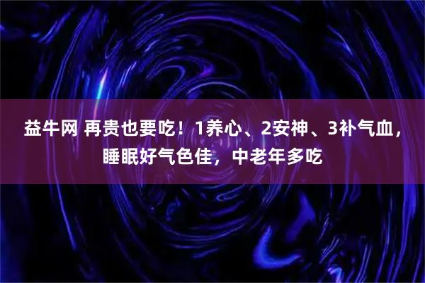 益牛网 再贵也要吃！1养心、2安神、3补气血，睡眠好气色佳，中老年多吃