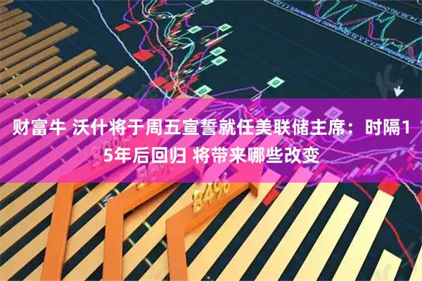 财富牛 沃什将于周五宣誓就任美联储主席：时隔15年后回归 将带来哪些改变
