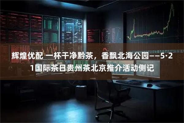 辉煌优配 一杯干净黔茶,香飘北海公园——5·21国际茶日贵州茶北京推介活动侧记