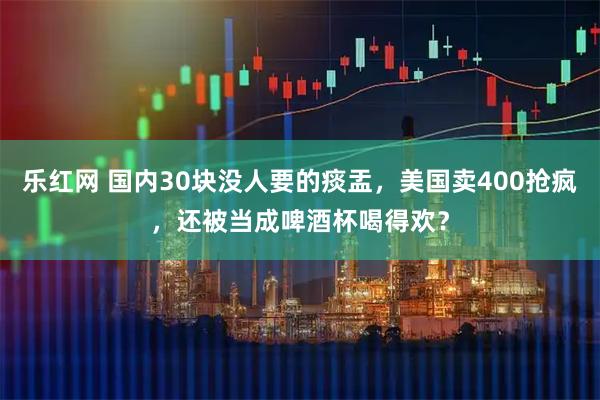 乐红网 国内30块没人要的痰盂,美国卖400抢疯,还被当成啤酒杯喝得欢?