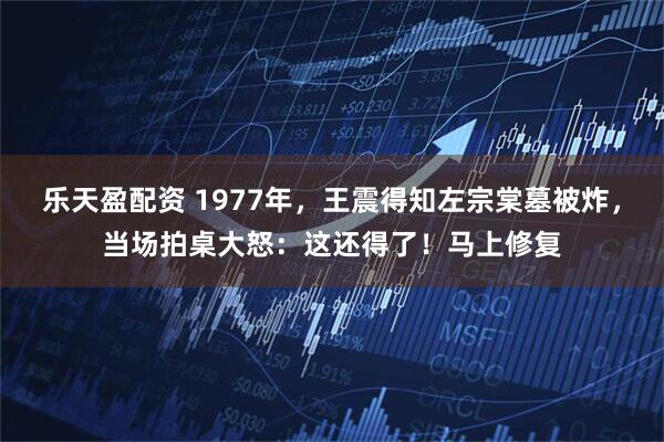 乐天盈配资 1977年，王震得知左宗棠墓被炸，当场拍桌大怒：这还得了！马上修复
