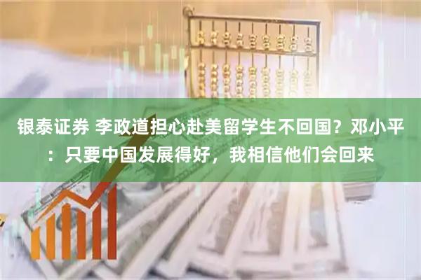 银泰证券 李政道担心赴美留学生不回国？邓小平：只要中国发展得好，我相信他们会回来