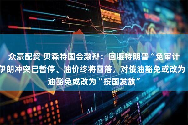 众豪配资 贝森特国会激辩：回避特朗普“免审计”争议，称伊朗冲突已暂停、油价终将回落，对俄油豁免或改为“按国发放”