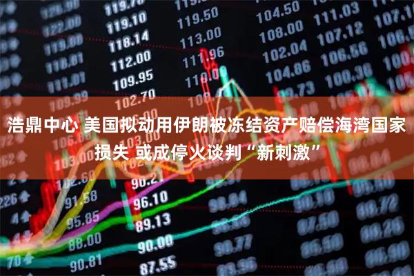 浩鼎中心 美国拟动用伊朗被冻结资产赔偿海湾国家损失 或成停火谈判“新刺激”