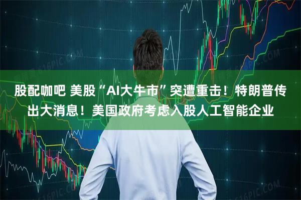 股配咖吧 美股“AI大牛市”突遭重击！特朗普传出大消息！美国政府考虑入股人工智能企业
