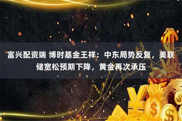 富兴配资端 博时基金王祥:中东局势反复,美联储宽松预期下降,黄金再次承压