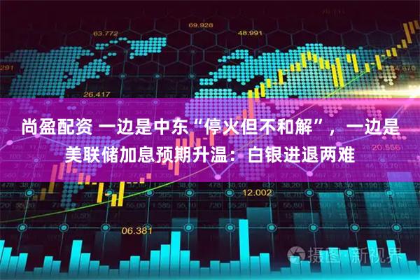 尚盈配资 一边是中东“停火但不和解”，一边是美联储加息预期升温：白银进退两难