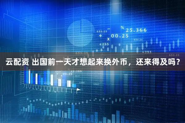 云配资 出国前一天才想起来换外币，还来得及吗？