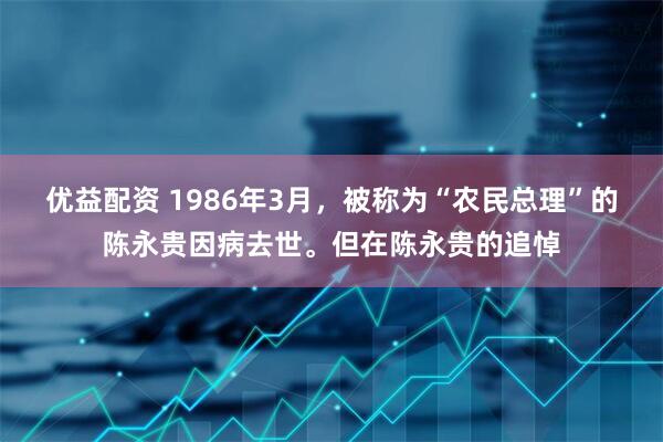 优益配资 1986年3月，被称为“农民总理”的陈永贵因病去世。但在陈永贵的追悼