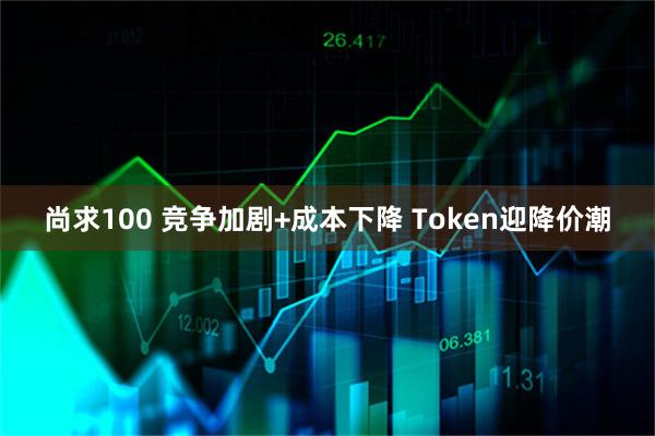 尚求100 竞争加剧+成本下降 Token迎降价潮